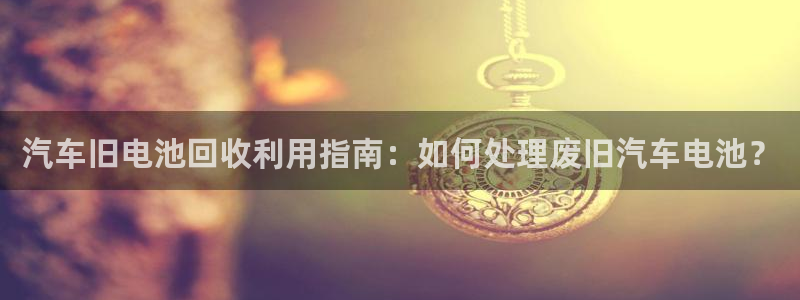 优发国际官网入口app下载苹果：汽车旧电池回收利用指南：如何处理废旧汽车电池？