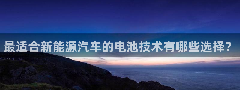 优发国际手机版客户端：最适合新能源汽车的电池技术有哪些选择？
